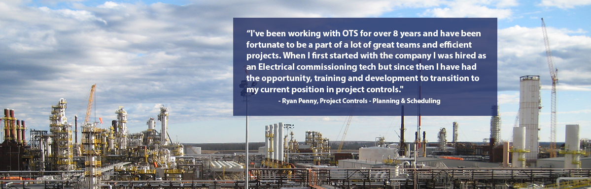 "I've been working with OTS for eight years and have been fortunate to be a part of a lot of great   teams and projects. When I first started with the company I was hired as an Electrical commissioning tech but since then I have had the opportunity, training and development to transition to my current position in project controls." - Ryan Penny, Project Controls - Planning & Scheduling